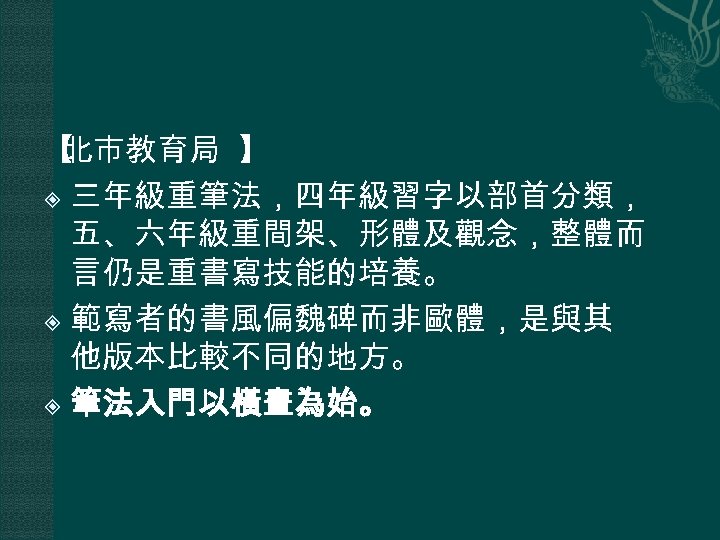 【 北市教育局 】 三年級重筆法，四年級習字以部首分類， 五、六年級重間架、形體及觀念，整體而 言仍是重書寫技能的培養。 範寫者的書風偏魏碑而非歐體，是與其 他版本比較不同的地方。 筆法入門以橫畫為始。 