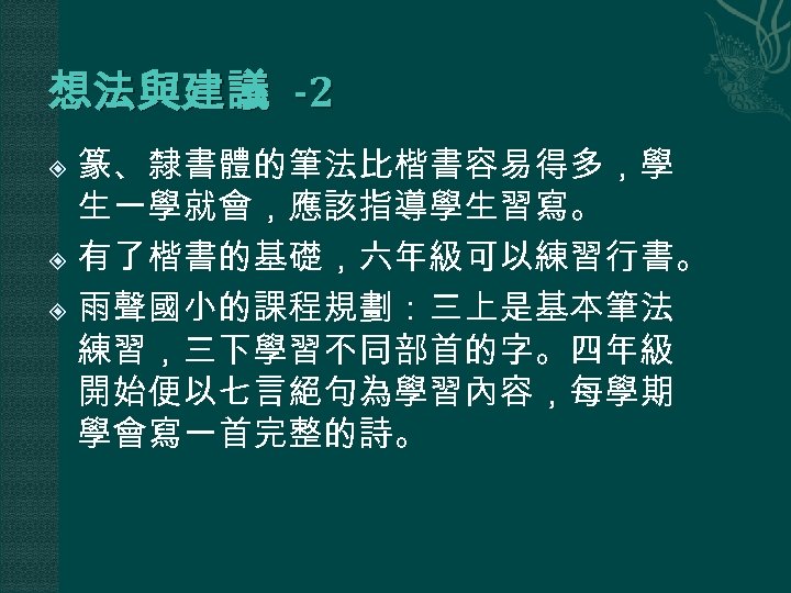 想法與建議 -2 篆、隸書體的筆法比楷書容易得多，學 生一學就會，應該指導學生習寫。 有了楷書的基礎，六年級可以練習行書。 雨聲國小的課程規劃：三上是基本筆法 練習，三下學習不同部首的字。四年級 開始便以七言絕句為學習內容，每學期 學會寫一首完整的詩。 