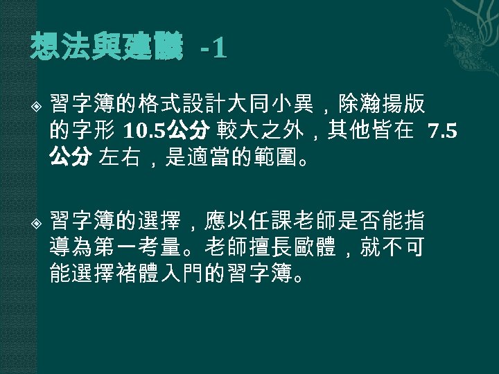 想法與建議 -1 習字簿的格式設計大同小異，除瀚揚版 的字形 10. 5公分 較大之外，其他皆在 7. 5 公分 左右，是適當的範圍。 習字簿的選擇，應以任課老師是否能指 導為第一考量。老師擅長歐體，就不可 能選擇褚體入門的習字簿。