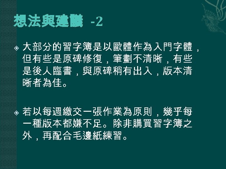 想法與建議 -2 大部分的習字簿是以歐體作為入門字體， 但有些是原碑修復，筆劃不清晰，有些 是後人臨書，與原碑稍有出入，版本清 晰者為佳。 若以每週繳交一張作業為原則，幾乎每 一種版本都嫌不足。除非購買習字簿之 外，再配合毛邊紙練習。 