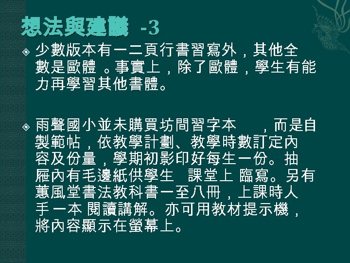 想法與建議 -3 少數版本有一二頁行書習寫外，其他全 數是歐體 。 事實上，除了歐體，學生有能 力再學習其他書體。 雨聲國小並未購買坊間習字本 ，而是自 製範帖，依教學計劃、教學時數訂定內 容及份量，學期初影印好每生一份。抽 屜內有毛邊紙供學生 課堂上 臨寫。另有