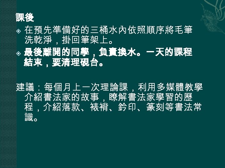 課後 在預先準備好的三桶水內依照順序將毛筆 洗乾淨，掛回筆架上。 最後離開的同學，負責換水。一天的課程 結束，要清理硯台。 建議：每個月上一次理論課，利用多媒體教學 介紹書法家的故事，瞭解書法家學習的歷 程，介紹落款、裱褙、鈐印、篆刻等書法常 識。 