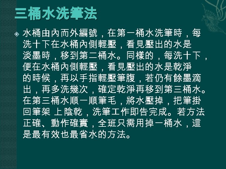 三桶水洗筆法 水桶由內而外編號，在第一桶水洗筆時，每 洗十下在水桶內側輕壓，看見壓出的水是 淡墨時，移到第二桶水。同樣的，每洗十下， 便在水桶內側輕壓，看見壓出的水是乾淨 的時候，再以手指輕壓筆腹，若仍有餘墨滴 出，再多洗幾次，確定乾淨再移到第三桶水。 在第三桶水順一順筆毛，將水壓掉，把筆掛 回筆架 上 陰乾，洗筆 作即告完成。若方法 正確、動作確實，全班只需用掉一桶水，這 是最有效也最省水的方法。