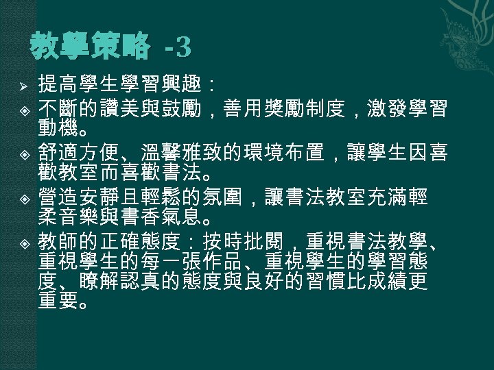 教學策略 -3 提高學生學習興趣： 不斷的讚美與鼓勵，善用獎勵制度，激發學習 動機。 舒適方便、溫馨雅致的環境布置，讓學生因喜 歡教室而喜歡書法。 營造安靜且輕鬆的氛圍，讓書法教室充滿輕 柔音樂與書香氣息。 教師的正確態度：按時批閱，重視書法教學、 重視學生的每一張作品、重視學生的學習態 度、瞭解認真的態度與良好的習慣比成績更 重要。 Ø