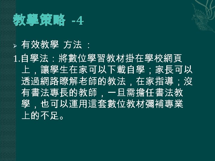 教學策略 -4 有效教學 方法 ： 1. 自學法：將數位學習教材掛在學校網頁 上，讓學生在家可以下載自學；家長可以 透過網路瞭解老師的教法，在家指導；沒 有書法專長的教師，一旦需擔任書法教 學，也可以運用這套數位教材彌補專業 上的不足。 Ø 