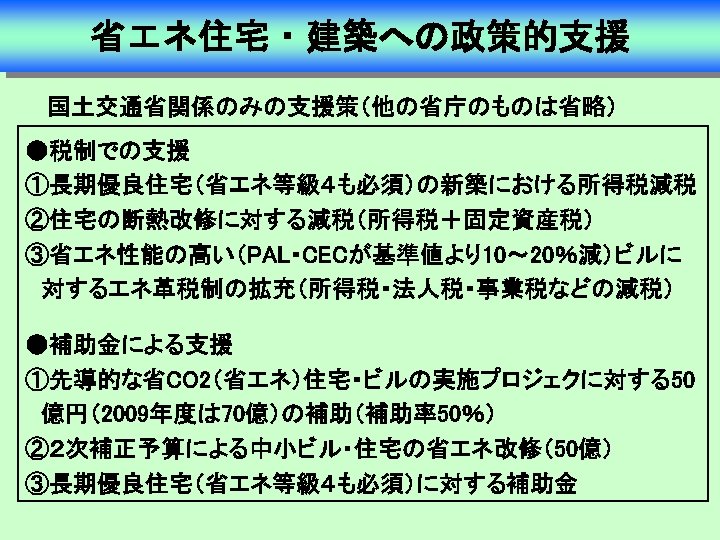 省エネ住宅・建築への政策的支援 国土交通省関係のみの支援策（他の省庁のものは省略） ●税制での支援 ①長期優良住宅（省エネ等級４も必須）の新築における所得税減税 ②住宅の断熱改修に対する減税（所得税＋固定資産税） ③省エネ性能の高い（PAL・CECが基準値より10～ 20％減）ビルに 　対するエネ革税制の拡充（所得税・法人税・事業税などの減税） ●補助金による支援 ①先導的な省CO 2（省エネ）住宅・ビルの実施プロジェクに対する50 　億円（2009年度は 70億）の補助（補助率50％） ②２次補正予算による中小ビル・住宅の省エネ改修（50億）