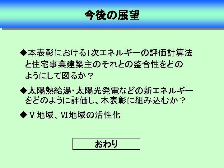 今後の展望 u本表彰における1次エネルギーの評価計算法　　　 　と住宅事業建築主のそれとの整合性をどの 　ようにして図るか？ u太陽熱給湯・太陽光発電などの新エネルギー 　をどのように評価し、本表彰に組み込むか？ uⅤ地域、Ⅵ地域の活性化 おわり 