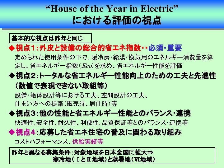 “House of the Year in Electric” 　における評価の視点 基本的な視点は昨年と同じ u視点１：外皮と設備の総合的省エネ指数・・必須・重要 定められた使用条件の下で、暖冷房・給湯・換気用のエネルギー消費量を算 定し、省エネルギー指数（Eco）を求め、省エネルギー性能を評価 u視点２：トータルな省エネルギー性能向上のための 夫と先進性 （数値で表現できない取組等）