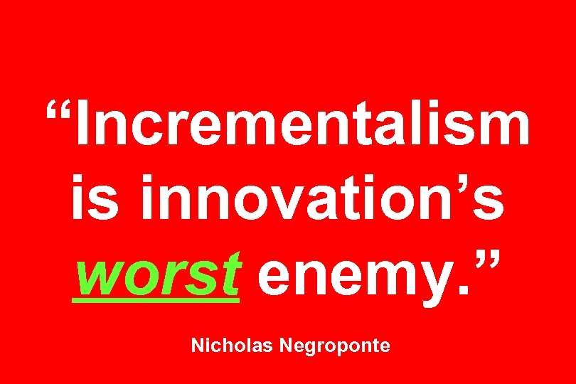 “Incrementalism is innovation’s worst enemy. ” Nicholas Negroponte 