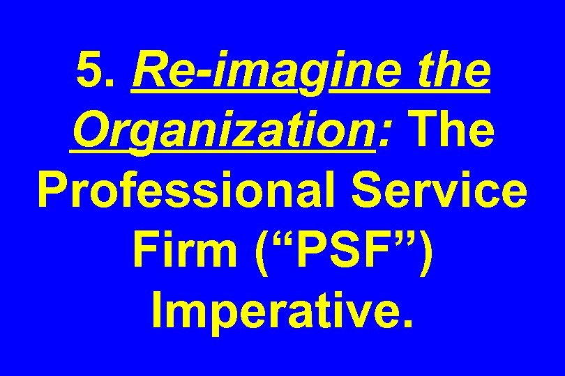 5. Re-imagine the Organization: The Professional Service Firm (“PSF”) Imperative. 