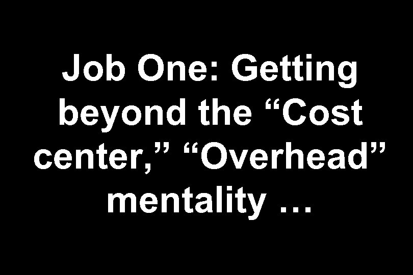 Job One: Getting beyond the “Cost center, ” “Overhead” mentality … 