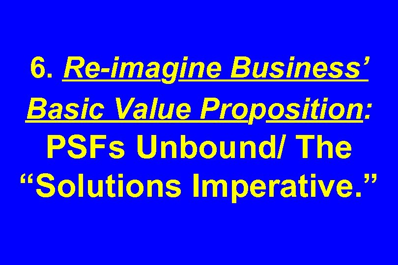 6. Re-imagine Business’ Basic Value Proposition: PSFs Unbound/ The “Solutions Imperative. ” 