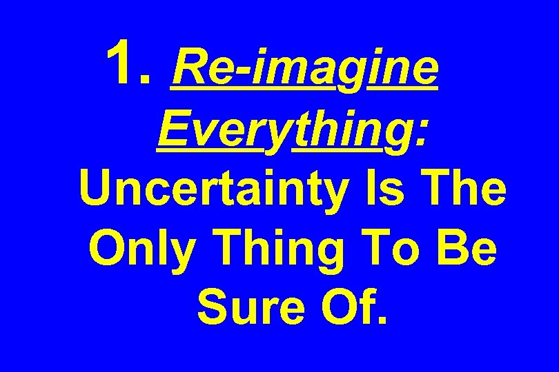 1. Re-imagine Everything: Uncertainty Is The Only Thing To Be Sure Of. 