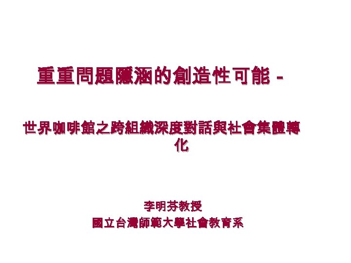 重重問題隱涵的創造性可能－ 世界咖啡館之跨組織深度對話與社會集體轉 化 李明芬教授 國立台灣師範大學社會教育系 