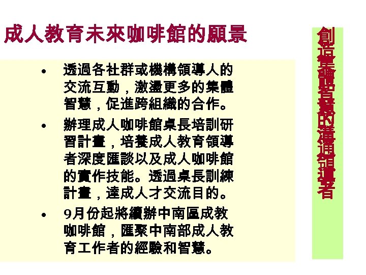 成人教育未來咖啡館的願景 • • • 透過各社群或機構領導人的 交流互動，激盪更多的集體 智慧，促進跨組織的合作。 辦理成人咖啡館桌長培訓研 習計畫，培養成人教育領導 者深度匯談以及成人咖啡館 的實作技能。透過桌長訓練 計畫，達成人才交流目的。 9月份起將續辦中南區成教 咖啡館，匯聚中南部成人教