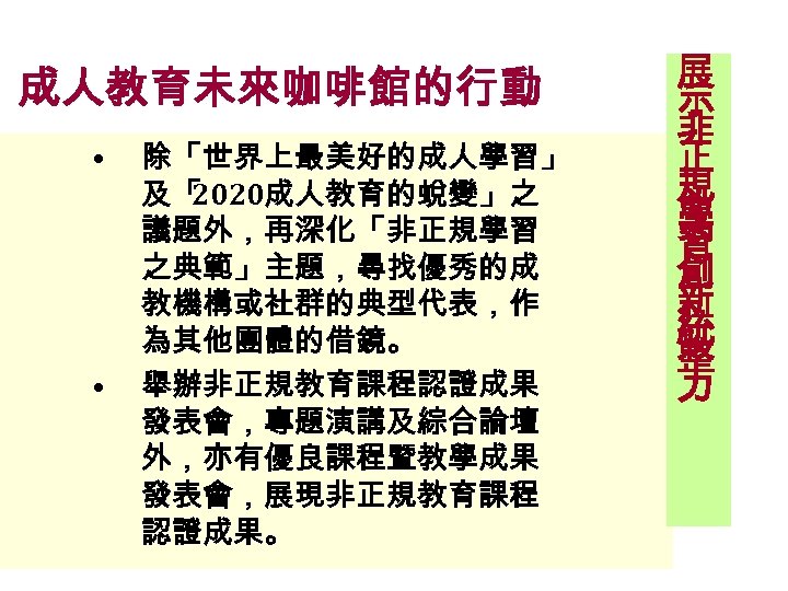 成人教育未來咖啡館的行動 • • 除「世界上最美好的成人學習」 及「 2020成人教育的蛻變」之 議題外，再深化「非正規學習 之典範」主題，尋找優秀的成 教機構或社群的典型代表，作 為其他團體的借鏡。 舉辦非正規教育課程認證成果 發表會，專題演講及綜合論壇 外，亦有優良課程暨教學成果 發表會，展現非正規教育課程
