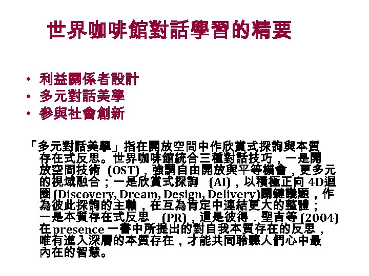 世界咖啡館對話學習的精要 • 利益關係者設計 • 多元對話美學 • 參與社會創新 「多元對話美學」指在開放空間中作欣賞式探詢與本質 存在式反思。世界咖啡館統合三種對話技巧，一是開 放空間技術 (OST)，強調自由開放與平等機會，更多元 的視域融合；一是欣賞式探詢 (AI)，以積極正向 4