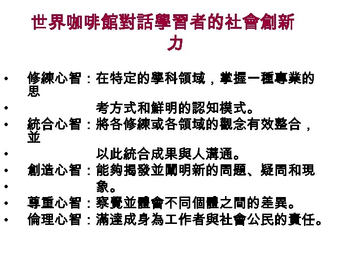 世界咖啡館對話學習者的社會創新 力 • • 修練心智：在特定的學科領域，掌握一種專業的 思 考方式和鮮明的認知模式。 統合心智：將各修練或各領域的觀念有效整合， 並 以此統合成果與人溝通。 創造心智：能夠揭發並闡明新的問題、疑問和現 象。 尊重心智：察覺並體會不同個體之間的差異。 倫理心智：滿達成身為