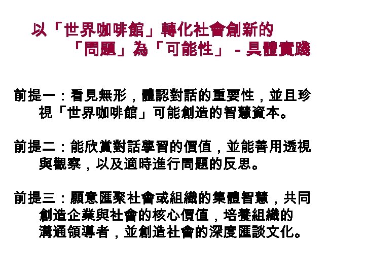 以「世界咖啡館」轉化社會創新的 「問題」為「可能性」－具體實踐 前提一：看見無形，體認對話的重要性，並且珍 視「世界咖啡館」可能創造的智慧資本。 前提二：能欣賞對話學習的價值，並能善用透視 與觀察，以及適時進行問題的反思。 前提三：願意匯聚社會或組織的集體智慧，共同 創造企業與社會的核心價值，培養組織的 溝通領導者，並創造社會的深度匯談文化。 