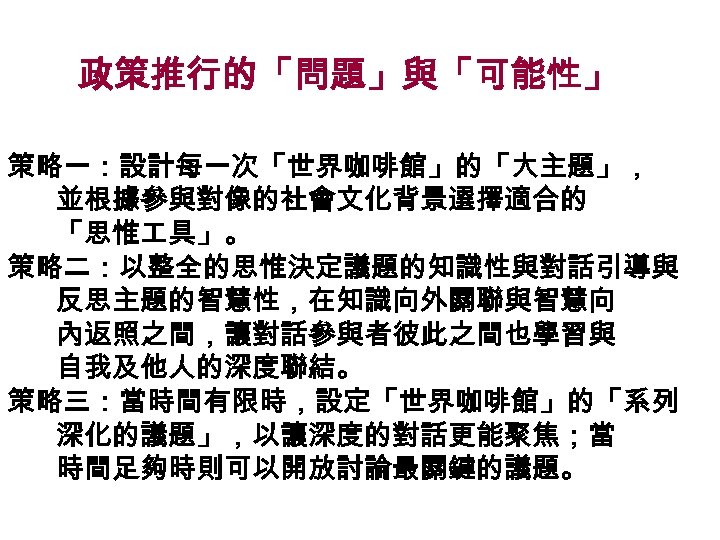 政策推行的「問題」與「可能性」 策略一：設計每一次「世界咖啡館」的「大主題」， 並根據參與對像的社會文化背景選擇適合的 「思惟 具」。 策略二：以整全的思惟決定議題的知識性與對話引導與 反思主題的智慧性，在知識向外關聯與智慧向 內返照之間，讓對話參與者彼此之間也學習與 自我及他人的深度聯結。 策略三：當時間有限時，設定「世界咖啡館」的「系列 深化的議題」，以讓深度的對話更能聚焦；當 時間足夠時則可以開放討論最關鍵的議題。 