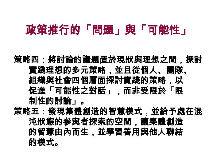 政策推行的「問題」與「可能性」 策略四：將討論的議題置於現狀與理想之間，探討 實踐理想的多元策略，並且從個人、團隊、 組織與社會四個層面探討實踐的策略，以 促進「可能性之對話」，而非受限於「限 制性的討論」。 策略五：發現集體創造的智慧模式，並給予處在混 沌狀態的參與者探索的空間，讓集體創造 的智慧由內而生，並學習善用與他人聯結 的模式。 