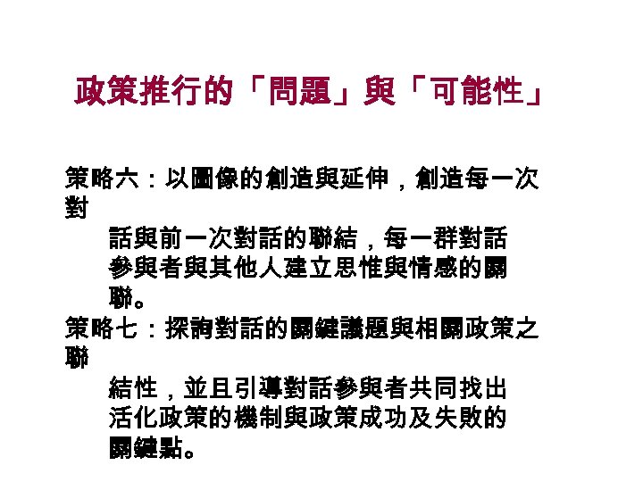 政策推行的「問題」與「可能性」 策略六：以圖像的創造與延伸，創造每一次 對 話與前一次對話的聯結，每一群對話 參與者與其他人建立思惟與情感的關 聯。 策略七：探詢對話的關鍵議題與相關政策之 聯 結性，並且引導對話參與者共同找出 活化政策的機制與政策成功及失敗的 關鍵點。 