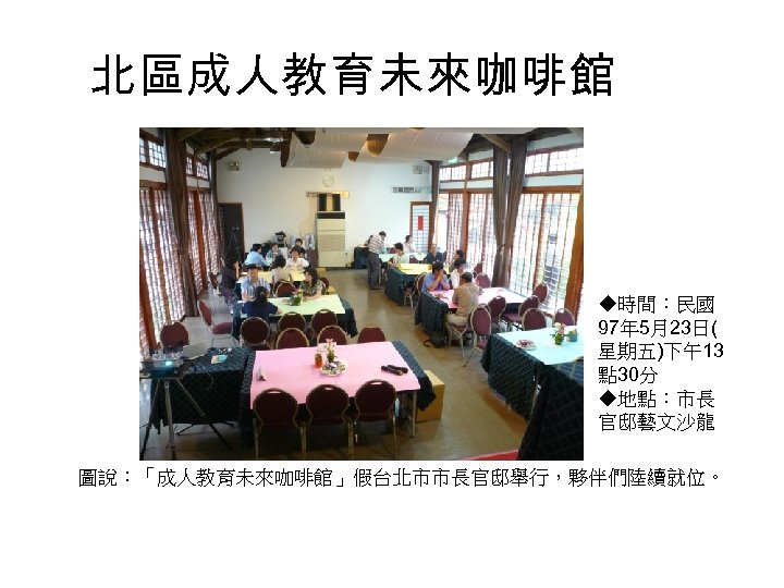 北區成人教育未來咖啡館 ◆時間：民國 97年 5月23日( 星期五)下午13 點 30分 ◆地點：市長 官邸藝文沙龍 圖說：「成人教育未來咖啡館」假台北市市長官邸舉行，夥伴們陸續就位。 