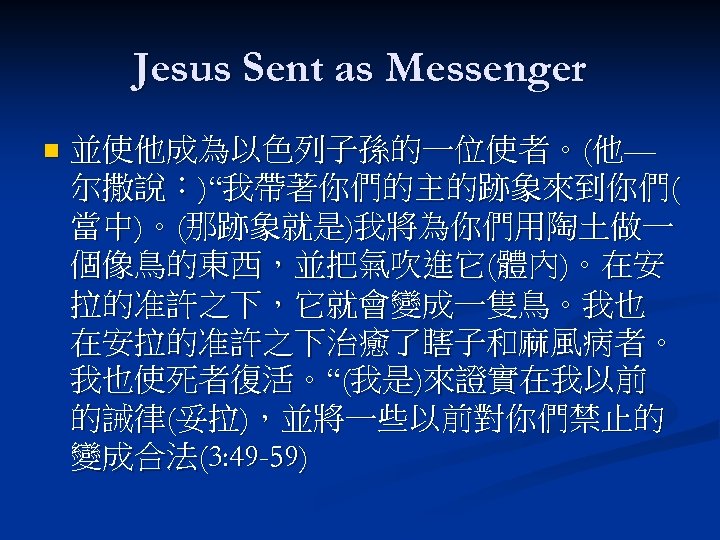 Jesus Sent as Messenger n 並使他成為以色列子孫的一位使者。(他— 尔撒說：)“我帶著你們的主的跡象來到你們( 當中)。(那跡象就是)我將為你們用陶土做一 個像鳥的東西，並把氣吹進它(體內)。在安 拉的准許之下，它就會變成一隻鳥。我也 在安拉的准許之下治癒了瞎子和麻風病者。 我也使死者復活。“(我是)來證實在我以前 的誡律(妥拉)，並將一些以前對你們禁止的 變成合法(3: