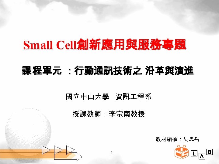 Small Cell創新應用與服務專題 課 程單元 ：行動通訊技術之 沿革與演進 國立中山大學 資訊 程系 授課教師：李宗南教授 教材編撰：吳忠岳 1 L A