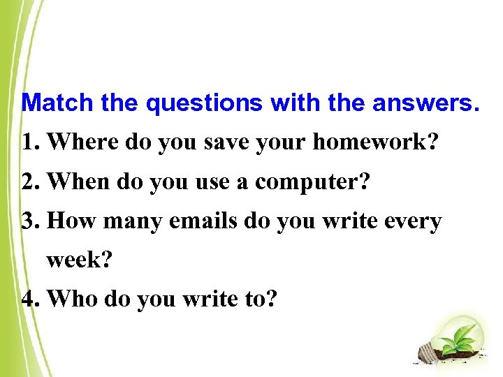 Match the questions with the answers. 1. Where do you save your homework? 2.