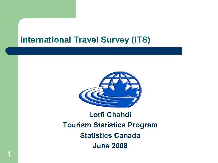 International Travel Survey (ITS) Lotfi Chahdi Tourism Statistics Program Statistics Canada June 2008 1