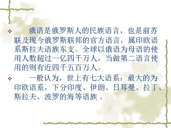 v 俄语是俄罗斯人的民族语言，也是前苏 联及现今俄罗斯联邦的官方语言，属印欧语 系斯拉夫语族东支。全球以俄语为母语的使 用人数超过一亿四千万人，当做第二语言使 用的则有近四千五百万人。 v 一般认为，世上有七大语系：最大的为 印欧语系，下分印度、伊朗、日耳曼、拉丁、 斯拉夫、波罗的海等语族 。 