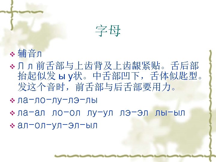 字母 v 辅音л v. Л л 前舌部与上齿背及上齿龈紧贴。舌后部 抬起似发 ы у状。中舌部凹下，舌体似匙型。 发这个音时，前舌部与后舌部要用力。 v ла-ло-лу-лэ-лы v