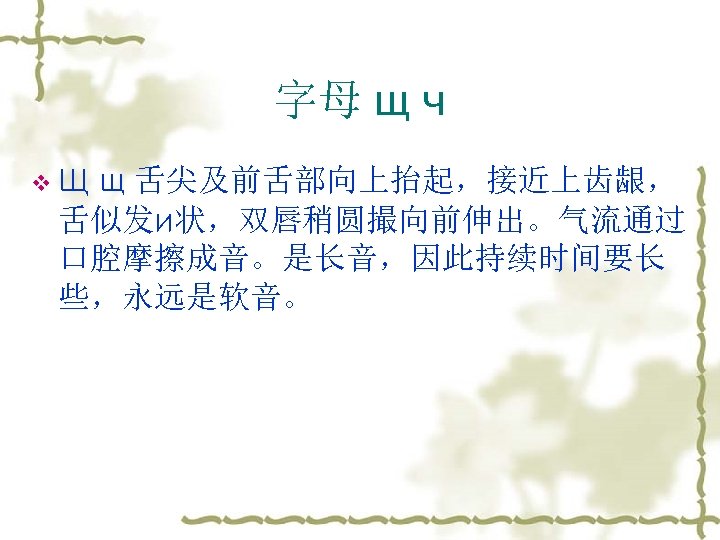 字母 щ ч v. Щ щ 舌尖及前舌部向上抬起，接近上齿龈， 舌似发и状，双唇稍圆撮向前伸出。气流通过 口腔摩擦成音。是长音，因此持续时间要长 些，永远是软音。 