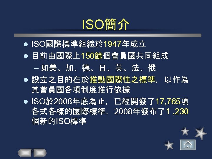 ISO簡介 ISO國際標準組織於 1947年成立 l 目前由國際上150餘個會員國共同組成 – 如美、加、德、日、英、法、俄 l 設立之目的在於推動國際性之標準，以作為 其會員國各項制度推行依據 l ISO於 2008年底為止，已經開發了17, 765項