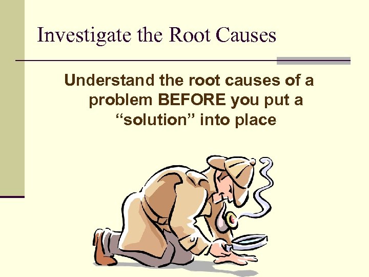 Investigate the Root Causes Understand the root causes of a problem BEFORE you put