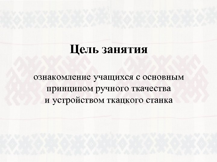 Цель занятия ознакомление учащихся с основным принципом ручного ткачества и устройством ткацкого станка 