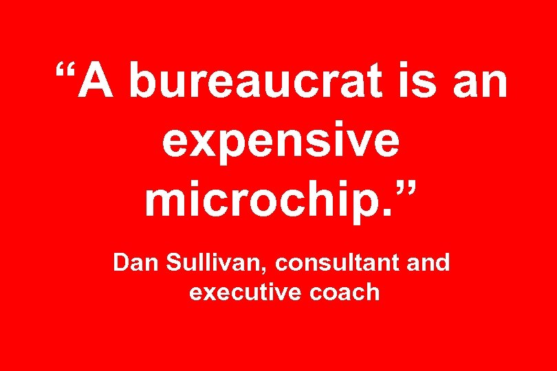 “A bureaucrat is an expensive microchip. ” Dan Sullivan, consultant and executive coach 