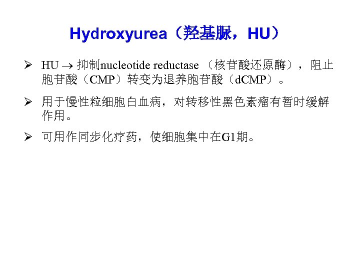 Hydroxyurea（羟基脲，HU） Ø HU 抑制nucleotide reductase （核苷酸还原酶），阻止 胞苷酸（CMP）转变为退养胞苷酸（d. CMP）。 Ø 用于慢性粒细胞白血病，对转移性黑色素瘤有暂时缓解 作用。 Ø 可用作同步化疗药，使细胞集中在G 1期。