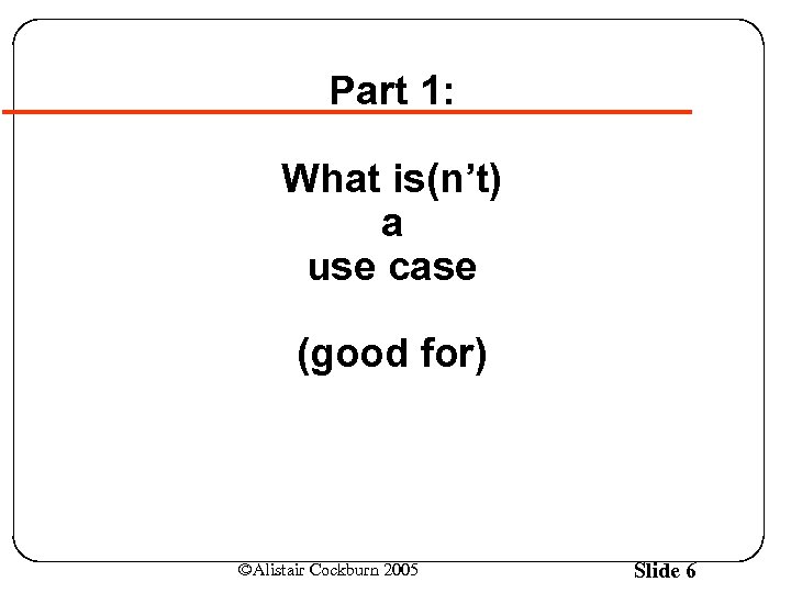 Part 1: What is(n’t) a use case (good for) ©Alistair Cockburn 2005 Slide 6