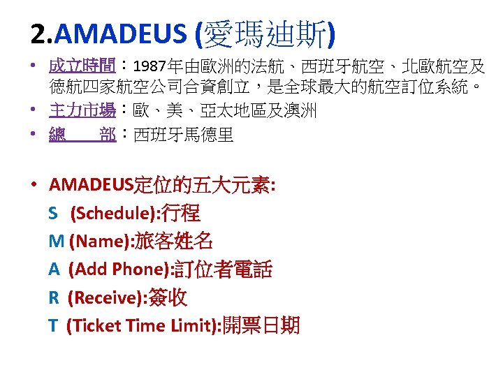2. AMADEUS (愛瑪迪斯) • 成立時間： 1987年由歐洲的法航、西班牙航空、北歐航空及 徳航四家航空公司合資創立，是全球最大的航空訂位系統。 • 主力市場：歐、美、亞太地區及澳洲 • 總 部：西班牙馬德里 • AMADEUS定位的五大元素: