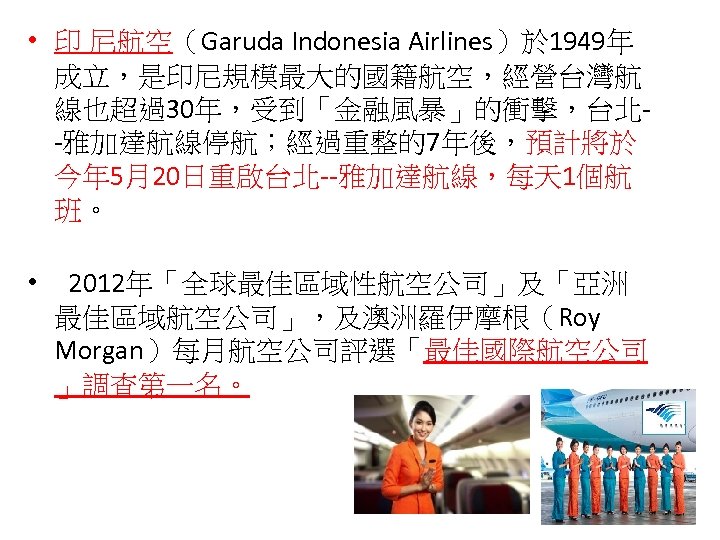  • 印 尼航空（Garuda Indonesia Airlines）於 1949年 成立，是印尼規模最大的國籍航空，經營台灣航 線也超過30年，受到「金融風暴」的衝擊，台北-雅加達航線停航；經過重整的7年後，預計將於 今年 5月20日重啟台北--雅加達航線，每天 1個航 班。 •