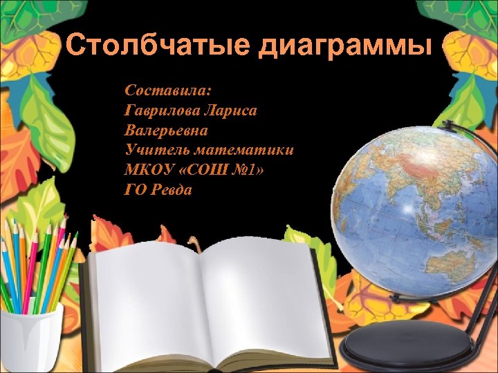 Столбчатые диаграммы Составила: Гаврилова Лариса Валерьевна Учитель математики МКОУ «СОШ № 1» ГО Ревда