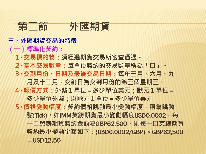 第二節　　外匯期貨 三、外匯期貨交易的特徵 （一）標準化契約： 　１‧交易標的物：須經過期貨交易所審查通過。 　２‧基本交易數量：每單位契約的交易數量稱為「口」。 　３‧交割月份、日期及最後交易日期：每年三月、六月、九 　　　月及十二月，交割日為交割月份的第三個星期三。 　４‧報價方式：外幣１單位＝多少單位美元；歐元１單位＝ 　　　多少單位外幣；以歐元１單位＝多少單位美元。 　５‧價格變動幅度：契約價格跳動最小變動幅度，稱為跳動 　　　點(Tick)。如IMM英鎊期貨最小變動幅度USD 0. 0002，每 　　　一口英鎊期貨契約金額為GBP