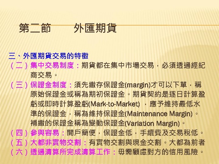 第二節　　外匯期貨 三、外匯期貨交易的特徵 （二）集中交易制度：期貨都在集中市場交易，必須透過經紀 　　　商交易。 （三）保證金制度：須先繳存保證金(margin)才可以下單，稱 　　　原始保證金或稱為期初保證金。期貨契約是逐日計算盈 　　　虧或即時計算盈虧(Mark-to-Market) ，應予維持最低水 　　　準的保證金，稱為維持保證金(Maintenance Margin)。 　　　補繳的保證金稱為變動保證金(Variation Margin)。 （四）參與容易：開戶簡便，保證金低，手續費及交易稅低。 （五）大都非實物交割：有實物交割與現金交割。大都為前者