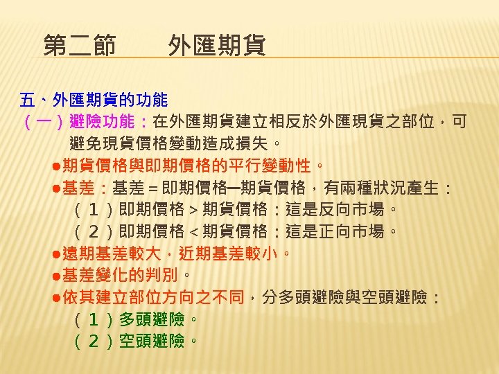 第二節　　外匯期貨 五、外匯期貨的功能 （一）避險功能：在外匯期貨建立相反於外匯現貨之部位，可 　　　避免現貨價格變動造成損失。 　　●期貨價格與即期價格的平行變動性。 　　●基差：基差＝即期價格─期貨價格，有兩種狀況產生： 　　　（１）即期價格＞期貨價格：這是反向市場。 　　　（２）即期價格＜期貨價格：這是正向市場。 　　●遠期基差較大，近期基差較小。 　　●基差變化的判別。 　　●依其建立部位方向之不同，分多頭避險與空頭避險： 　　　（１）多頭避險。 　　（２）空頭避險。 