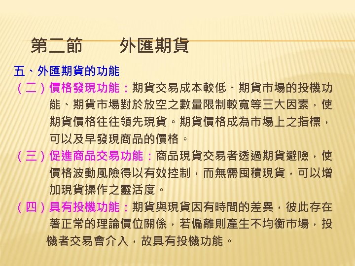 第二節　　外匯期貨 五、外匯期貨的功能 （二）價格發現功能：期貨交易成本較低、期貨市場的投機功 　　　能、期貨市場對於放空之數量限制較寬等三大因素，使 　　　期貨價格往往領先現貨。期貨價格成為市場上之指標， 　　　可以及早發現商品的價格。 （三）促進商品交易功能：商品現貨交易者透過期貨避險，使 　　　價格波動風險得以有效控制，而無需囤積現貨，可以增 　　　加現貨操作之靈活度。 （四）具有投機功能：期貨與現貨因有時間的差異，彼此存在 　　　著正常的理論價位關係，若偏離則產生不均衡市場，投 　　機者交易會介入，故具有投機功能。 