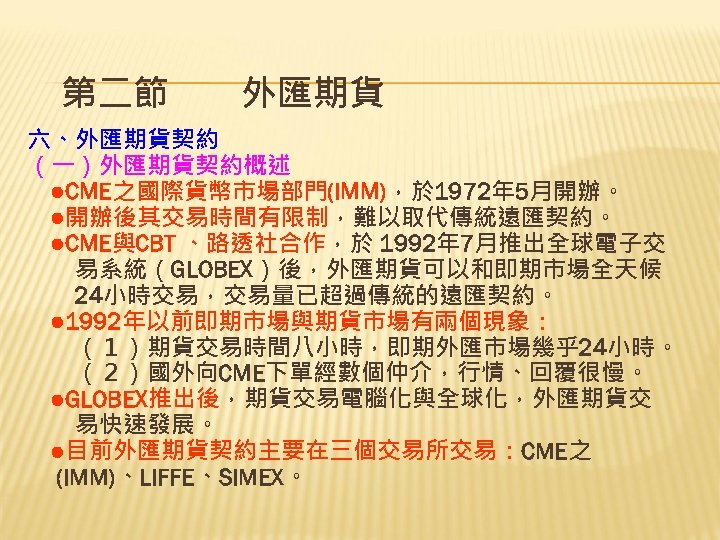 第二節　　外匯期貨 六、外匯期貨契約 （一）外匯期貨契約概述 　●CME之國際貨幣市場部門(IMM)，於 1972年 5月開辦。 　●開辦後其交易時間有限制，難以取代傳統遠匯契約。 　●CME與CBT 、路透社合作，於 1992年 7月推出全球電子交 　　易系統（GLOBEX）後，外匯期貨可以和即期市場全天候 　　24小時交易，交易量已超過傳統的遠匯契約。 　●
