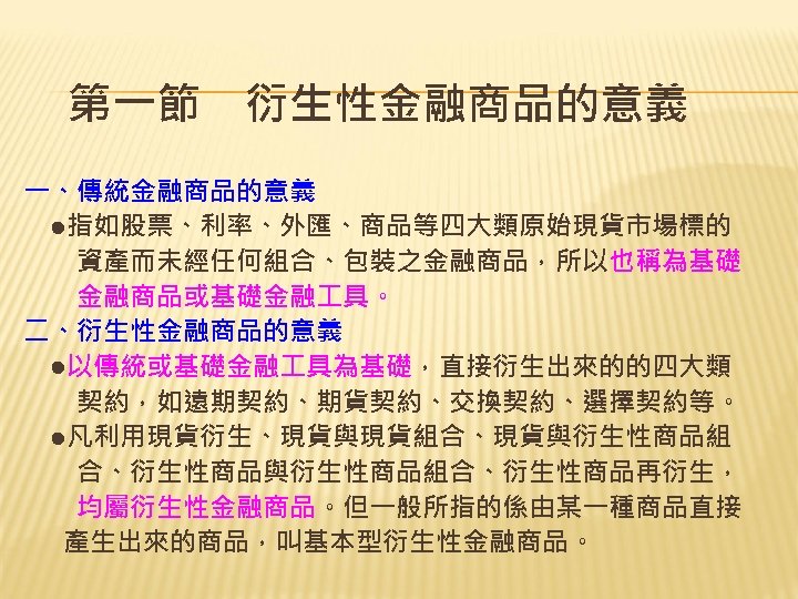 第一節　衍生性金融商品的意義 一、傳統金融商品的意義 　●指如股票、利率、外匯、商品等四大類原始現貨市場標的 　　資產而未經任何組合、包裝之金融商品，所以也稱為基礎 　　金融商品或基礎金融 具。 二、衍生性金融商品的意義 　●以傳統或基礎金融 具為基礎，直接衍生出來的的四大類 　　契約，如遠期契約、期貨契約、交換契約、選擇契約等。 　●凡利用現貨衍生、現貨與現貨組合、現貨與衍生性商品組 　　合、衍生性商品與衍生性商品組合、衍生性商品再衍生， 　　均屬衍生性金融商品。但一般所指的係由某一種商品直接 　產生出來的商品，叫基本型衍生性金融商品。
