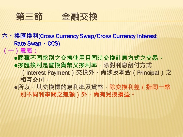 第三節　　金融交換 六、換匯換利(Cross Currency Swap/Cross Currency Interest 　　Rate Swap，CCS) （一）意義： 　　●兩種不同幣別之交換使用且同時交換計息方式之交易。 　　●換匯換利是暨換貨幣又換利率，除對利息給付方式 　　　（Interest Payment）交換外，尚涉及本金（Principal）之 　　　相互交付。